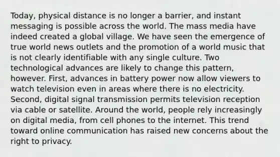 Today, physical distance is no longer a barrier, and instant messaging is possible across the world. The mass media have indeed created a global village. We have seen the emergence of true world news outlets and the promotion of a world music that is not clearly identifiable with any single culture. Two technological advances are likely to change this pattern, however. First, advances in battery power now allow viewers to watch television even in areas where there is no electricity. Second, digital signal transmission permits television reception via cable or satellite. Around the world, people rely increasingly on digital media, from cell phones to the internet. This trend toward online communication has raised new concerns about the right to privacy.