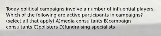 Today political campaigns involve a number of influential players. Which of the following are active participants in campaigns? (select all that apply) A)media consultants B)campaign consultants C)pollsters D)fundraising specialists