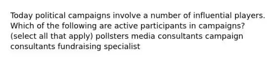 Today political campaigns involve a number of influential players. Which of the following are active participants in campaigns? (select all that apply) pollsters media consultants campaign consultants fundraising specialist