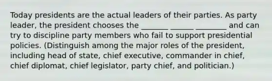 Today presidents are the actual leaders of their parties. As party leader, the president chooses the _______ ______ ________ and can try to discipline party members who fail to support presidential policies. (Distinguish among the major roles of the president, including head of state, chief executive, commander in chief, chief diplomat, chief legislator, party chief, and politician.)