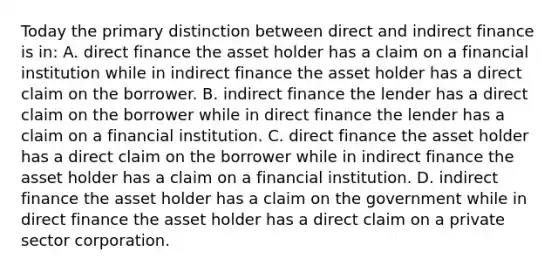 Today the primary distinction between direct and indirect finance is in: A. direct finance the asset holder has a claim on a financial institution while in indirect finance the asset holder has a direct claim on the borrower. B. indirect finance the lender has a direct claim on the borrower while in direct finance the lender has a claim on a financial institution. C. direct finance the asset holder has a direct claim on the borrower while in indirect finance the asset holder has a claim on a financial institution. D. indirect finance the asset holder has a claim on the government while in direct finance the asset holder has a direct claim on a private sector corporation.