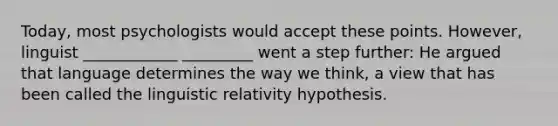 Today, most psychologists would accept these points. However, linguist ____________ _________ went a step further: He argued that language determines the way we think, a view that has been called the linguistic relativity hypothesis.