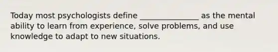 Today most psychologists define _______________ as the mental ability to learn from experience, solve problems, and use knowledge to adapt to new situations.