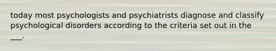 today most psychologists and psychiatrists diagnose and classify psychological disorders according to the criteria set out in the ___.