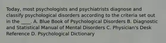 Today, most psychologists and psychiatrists diagnose and classify psychological disorders according to the criteria set out in the ____. A. Blue Book of Psychological Disorders B. Diagnostic and Statistical Manual of Mental Disorders C. Physician's Desk Reference D. Psychological Dictionary