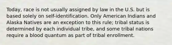 Today, race is not usually assigned by law in the U.S. but is based solely on self-identification. Only American Indians and Alaska Natives are an exception to this rule; tribal status is determined by each individual tribe, and some tribal nations require a blood quantum as part of tribal enrollment.