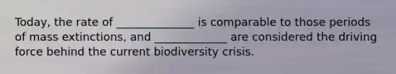 Today, the rate of ______________ is comparable to those periods of mass extinctions, and _____________ are considered the driving force behind the current biodiversity crisis.