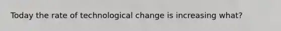 Today the rate of technological change is increasing what?