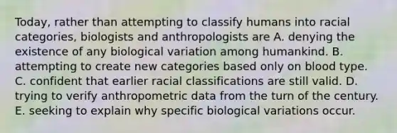 Today, rather than attempting to classify humans into racial categories, biologists and anthropologists are A. denying the existence of any biological variation among humankind. B. attempting to create new categories based only on blood type. C. confident that earlier racial classifications are still valid. D. trying to verify anthropometric data from the turn of the century. E. seeking to explain why specific biological variations occur.