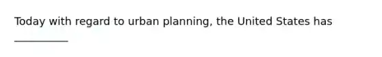 Today with regard to urban planning, the United States has __________