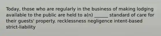 Today, those who are regularly in the business of making lodging available to the public are held to a(n) ______ standard of care for their guests' property. recklessness negligence intent-based strict-liability