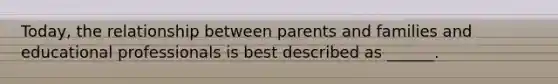 Today, the relationship between parents and families and educational professionals is best described as ______.