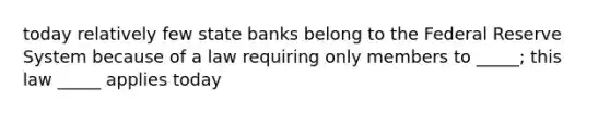 today relatively few state banks belong to the Federal Reserve System because of a law requiring only members to _____; this law _____ applies today