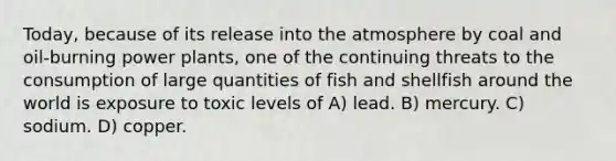 Today, because of its release into the atmosphere by coal and oil-burning power plants, one of the continuing threats to the consumption of large quantities of fish and shellfish around the world is exposure to toxic levels of A) lead. B) mercury. C) sodium. D) copper.