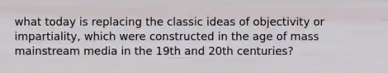 what today is replacing the classic ideas of objectivity or impartiality, which were constructed in the age of mass mainstream media in the 19th and 20th centuries?