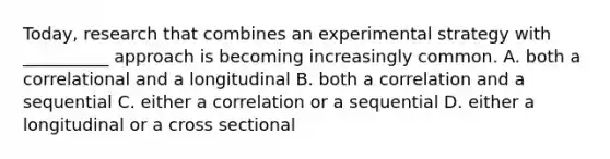 Today, research that combines an experimental strategy with __________ approach is becoming increasingly common. A. both a correlational and a longitudinal B. both a correlation and a sequential C. either a correlation or a sequential D. either a longitudinal or a cross sectional