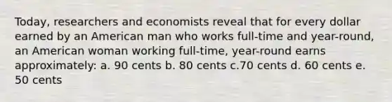 Today, researchers and economists reveal that for every dollar earned by an American man who works full-time and year-round, an American woman working full-time, year-round earns approximately: a. 90 cents b. 80 cents c.70 cents d. 60 cents e. 50 cents