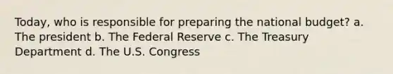 Today, who is responsible for preparing the national budget? a. The president b. The Federal Reserve c. The Treasury Department d. The U.S. Congress