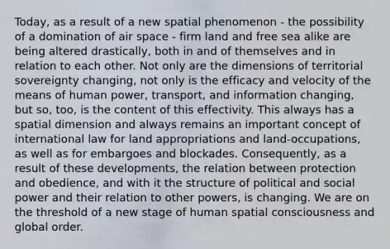 Today, as a result of a new spatial phenomenon - the possibility of a domination of air space - firm land and free sea alike are being altered drastically, both in and of themselves and in relation to each other. Not only are the dimensions of territorial sovereignty changing, not only is the efficacy and velocity of the means of human power, transport, and information changing, but so, too, is the content of this effectivity. This always has a spatial dimension and always remains an important concept of international law for land appropriations and land-occupations, as well as for embargoes and blockades. Consequently, as a result of these developments, the relation between protection and obedience, and with it the structure of political and social power and their relation to other powers, is changing. We are on the threshold of a new stage of human spatial consciousness and global order.