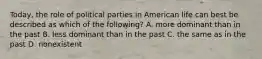 Today, the role of political parties in American life can best be described as which of the following? A. more dominant than in the past B. less dominant than in the past C. the same as in the past D. nonexistent