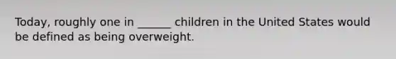 Today, roughly one in ______ children in the United States would be defined as being overweight.