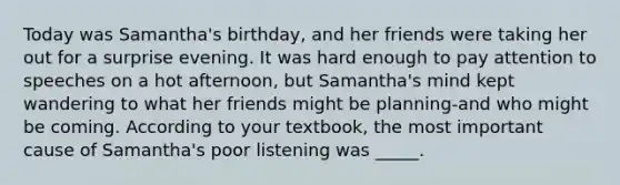 Today was Samantha's birthday, and her friends were taking her out for a surprise evening. It was hard enough to pay attention to speeches on a hot afternoon, but Samantha's mind kept wandering to what her friends might be planning-and who might be coming. According to your textbook, the most important cause of Samantha's poor listening was _____.