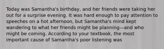 Today was Samantha's birthday, and her friends were taking her out for a surprise evening. It was hard enough to pay attention to speeches on a hot afternoon, but Samantha's mind kept wandering to what her friends might be planning—and who might be coming. According to your textbook, the most important cause of Samantha's poor listening was