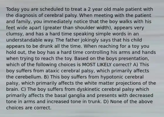 Today you are scheduled to treat a 2 year old male patient with the diagnosis of cerebral palsy. When meeting with the patient and family, you immediately notice that the boy walks with his feet wide apart (greater than shoulder width), appears very clumsy, and has a hard time speaking simple words in an understandable way. The father jokingly says that his child appears to be drunk all the time. When reaching for a toy you hold out, the boy has a hard time controlling his arms and hands when trying to reach the toy. Based on the boys presentation, which of the following choices is MOST LIKELY correct? A) This boy suffers from ataxic cerebral palsy, which primarily affects the cerebellum. B) This boy suffers from hypotonic cerebral palsy, which primarily affects the white matter projections of the brain. C) The boy suffers from dyskinetic cerebral palsy which primarily affects the basal ganglia and presents with decreased tone in arms and increased tone in trunk. D) None of the above choices are correct.