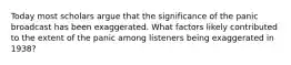 Today most scholars argue that the significance of the panic broadcast has been exaggerated. What factors likely contributed to the extent of the panic among listeners being exaggerated in 1938?