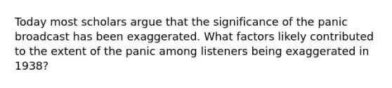 Today most scholars argue that the significance of the panic broadcast has been exaggerated. What factors likely contributed to the extent of the panic among listeners being exaggerated in 1938?