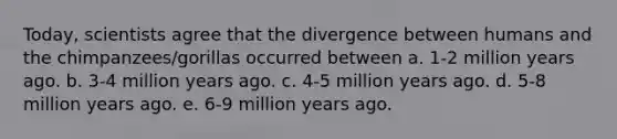 Today, scientists agree that the divergence between humans and the chimpanzees/gorillas occurred between a. 1-2 million years ago. b. 3-4 million years ago. c. 4-5 million years ago. d. 5-8 million years ago. e. 6-9 million years ago.