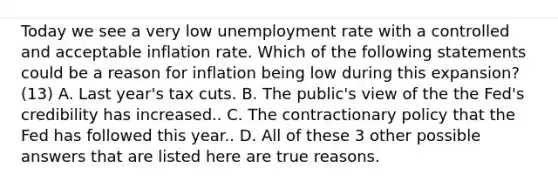 Today we see a very low unemployment rate with a controlled and acceptable inflation rate. Which of the following statements could be a reason for inflation being low during this​ expansion? (13) A. Last​ year's tax cuts. B. The​ public's view of the the​ Fed's credibility has increased.. C. The contractionary policy that the Fed has followed this year.. D. All of these 3 other possible answers that are listed here are true reasons.