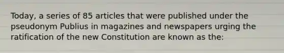 Today, a series of 85 articles that were published under the pseudonym Publius in magazines and newspapers urging the ratification of the new Constitution are known as the: