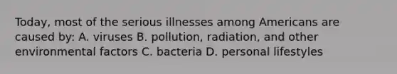 Today, most of the serious illnesses among Americans are caused by: A. viruses B. pollution, radiation, and other environmental factors C. bacteria D. personal lifestyles