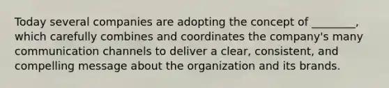 Today several companies are adopting the concept of ________, which carefully combines and coordinates the company's many communication channels to deliver a clear, consistent, and compelling message about the organization and its brands.