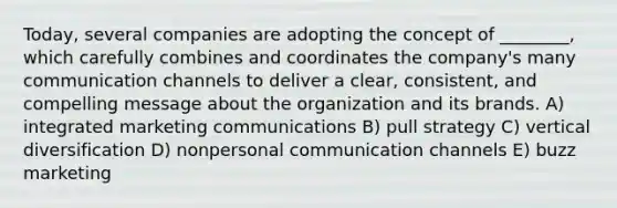 Today, several companies are adopting the concept of ________, which carefully combines and coordinates the company's many communication channels to deliver a clear, consistent, and compelling message about the organization and its brands. A) integrated marketing communications B) pull strategy C) vertical diversification D) nonpersonal communication channels E) buzz marketing