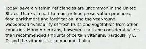 Today, severe vitamin deficiencies are uncommon in the United States, thanks in part to modern food preservation practices, food enrichment and fortification, and the year-round, widespread availability of fresh fruits and vegetables from other countries. Many Americans, however, consume considerably less than recommended amounts of certain vitamins, particularly E, D, and the vitamin-like compound choline