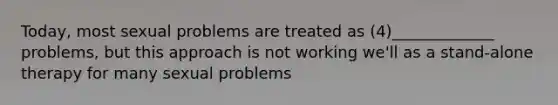 Today, most sexual problems are treated as (4)_____________ problems, but this approach is not working we'll as a stand-alone therapy for many sexual problems