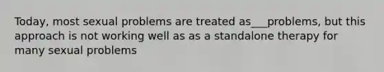 Today, most sexual problems are treated as___problems, but this approach is not working well as as a standalone therapy for many sexual problems