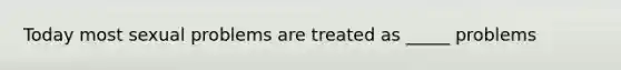 Today most sexual problems are treated as _____ problems