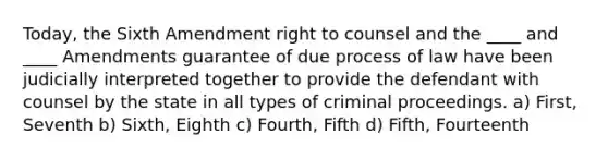 Today, the Sixth Amendment right to counsel and the ____ and ____ Amendments guarantee of due process of law have been judicially interpreted together to provide the defendant with counsel by the state in all types of criminal proceedings. a) First, Seventh b) Sixth, Eighth c) Fourth, Fifth d) Fifth, Fourteenth