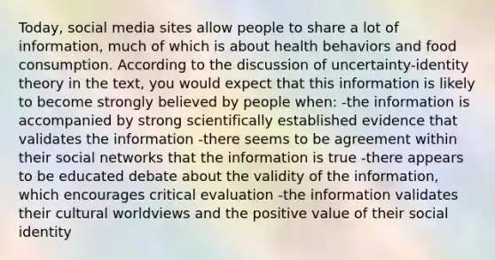 Today, social media sites allow people to share a lot of information, much of which is about health behaviors and food consumption. According to the discussion of uncertainty-identity theory in the text, you would expect that this information is likely to become strongly believed by people when: -the information is accompanied by strong scientifically established evidence that validates the information -there seems to be agreement within their social networks that the information is true -there appears to be educated debate about the validity of the information, which encourages critical evaluation -the information validates their cultural worldviews and the positive value of their social identity