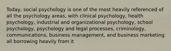 Today, social psychology is one of the most heavily referenced of all the psychology areas, with clinical psychology, health psychology, industrial and organizational psychology, school psychology, psychology and legal processes, criminology, communications, business management, and business marketing all borrowing heavily from it