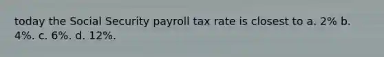 today the Social Security payroll tax rate is closest to a. 2% b. 4%. c. 6%. d. 12%.