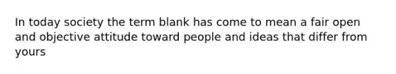 In today society the term blank has come to mean a fair open and objective attitude toward people and ideas that differ from yours