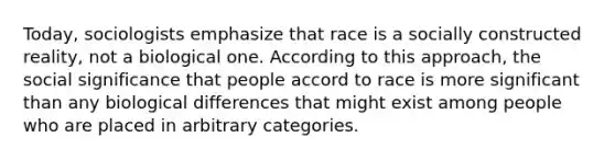 Today, sociologists emphasize that race is a socially constructed reality, not a biological one. According to this approach, the social significance that people accord to race is more significant than any biological differences that might exist among people who are placed in arbitrary categories.