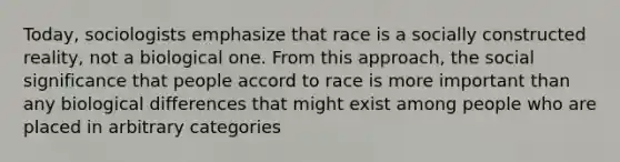 Today, sociologists emphasize that race is a socially constructed reality, not a biological one. From this approach, the social significance that people accord to race is more important than any biological differences that might exist among people who are placed in arbitrary categories