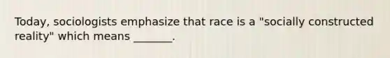 Today, sociologists emphasize that race is a "socially constructed reality" which means _______.