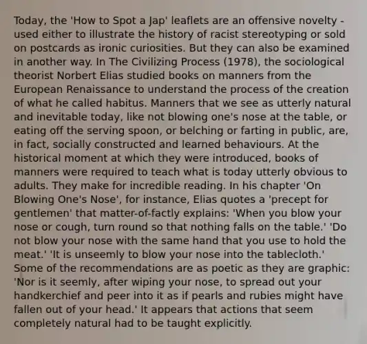 Today, the 'How to Spot a Jap' leaflets are an offensive novelty - used either to illustrate the history of racist stereotyping or sold on postcards as ironic curiosities. But they can also be examined in another way. In The Civilizing Process (1978), the sociological theorist Norbert Elias studied books on manners from the European Renaissance to understand the process of the creation of what he called habitus. Manners that we see as utterly natural and inevitable today, like not blowing one's nose at the table, or eating off the serving spoon, or belching or farting in public, are, in fact, socially constructed and learned behaviours. At the historical moment at which they were introduced, books of manners were required to teach what is today utterly obvious to adults. They make for incredible reading. In his chapter 'On Blowing One's Nose', for instance, Elias quotes a 'precept for gentlemen' that matter-of-factly explains: 'When you blow your nose or cough, turn round so that nothing falls on the table.' 'Do not blow your nose with the same hand that you use to hold the meat.' 'It is unseemly to blow your nose into the tablecloth.' Some of the recommendations are as poetic as they are graphic: 'Nor is it seemly, after wiping your nose, to spread out your handkerchief and peer into it as if pearls and rubies might have fallen out of your head.' It appears that actions that seem completely natural had to be taught explicitly.