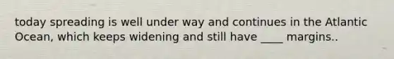 today spreading is well under way and continues in the Atlantic Ocean, which keeps widening and still have ____ margins..